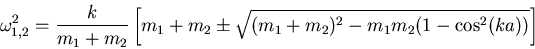\begin{displaymath}
\omega_{1,2}^2 = \frac{k}{m_1+m_2}\left[m_1+m_2\pm \sqrt{(m_1+m_2)^2-m_1 m_2(1-\cos^2(ka))}\right]
\end{displaymath}