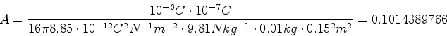 \begin{displaymath}A = \frac{10^{-6} C \cdot 10^{-7} C}{16 \pi 8.85 \cdot 10^{-1...
...9.81 N kg^{-1}\cdot 0.01
kg \cdot 0.15^2 m^2} = 0.1014389766
\end{displaymath}