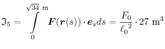 $\displaystyle \mathfrak{I}_{5} = \int\limits_{0}^{\sqrt{34}~\metre} \vec{F}(\vec{r}(s))\cdot \vec{e}_{s} ds
= {\frac {F_{0}}{{\ell_{0}}^{2}}}\cdot27~\cubic\metre$